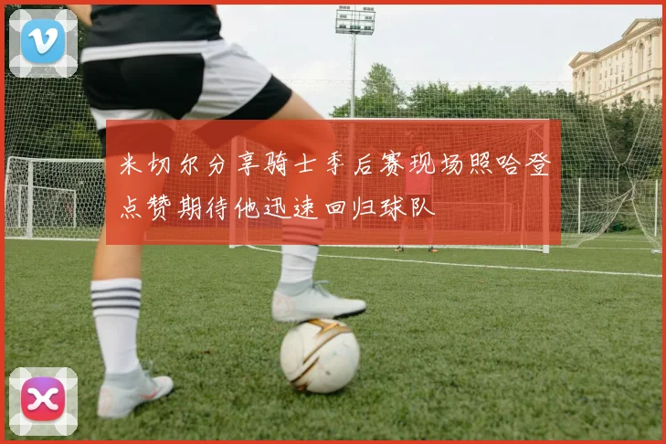 米切尔分享骑士季后赛现场照哈登点赞期待他迅速回归球队