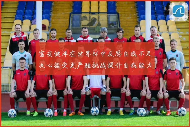 富安健洋在世界杯中反思自我不足决心接受更严酷挑战提升自我能力