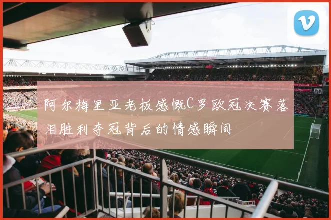 阿尔梅里亚老板感慨C罗欧冠决赛落泪胜利夺冠背后的情感瞬间
