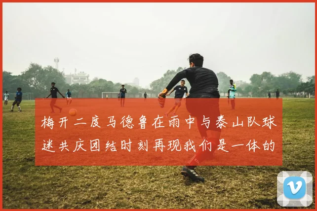 梅开二度马德鲁在雨中与泰山队球迷共庆团结时刻再现我们是一体的精神