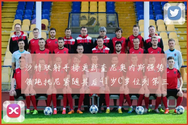 沙特联射手榜更新奎尼奥内斯强势领跑托尼紧随其后41岁C罗位列第三