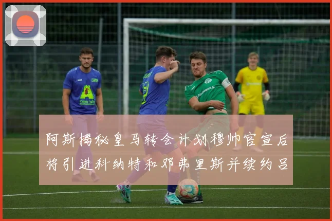 阿斯揭秘皇马转会计划穆帅官宣后将引进科纳特和邓弗里斯并续约吕迪格
