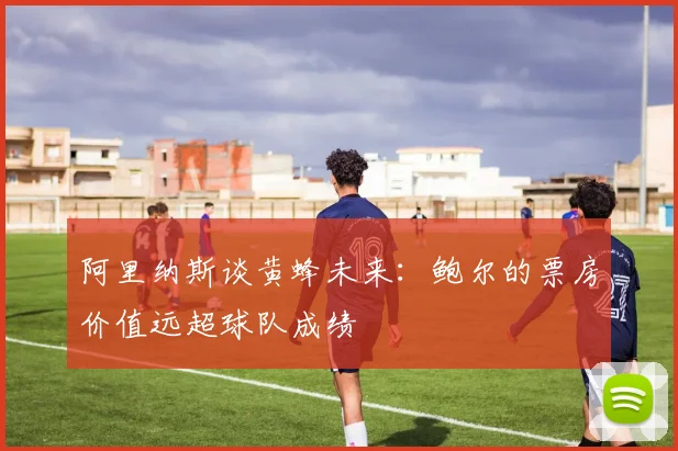 阿里纳斯谈黄蜂未来：鲍尔的票房价值远超球队成绩