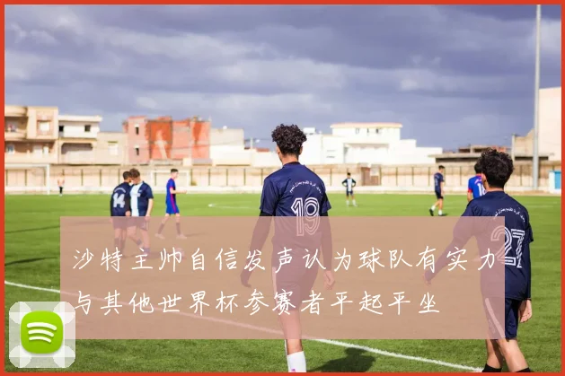 沙特主帅自信发声认为球队有实力与其他世界杯参赛者平起平坐