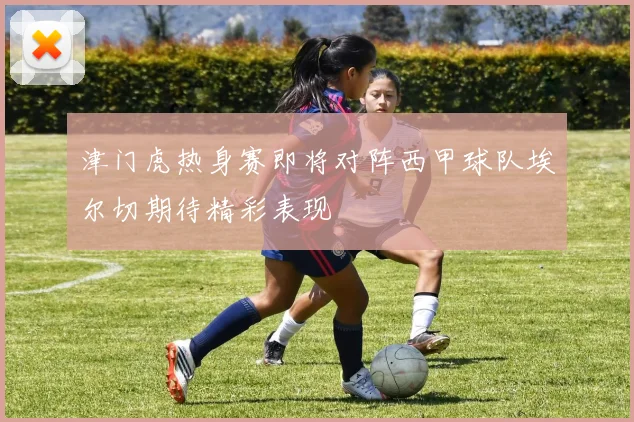 津门虎热身赛即将对阵西甲球队埃尔切期待精彩表现