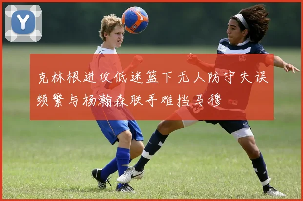 克林根进攻低迷篮下无人防守失误频繁与杨瀚森联手难挡马穆