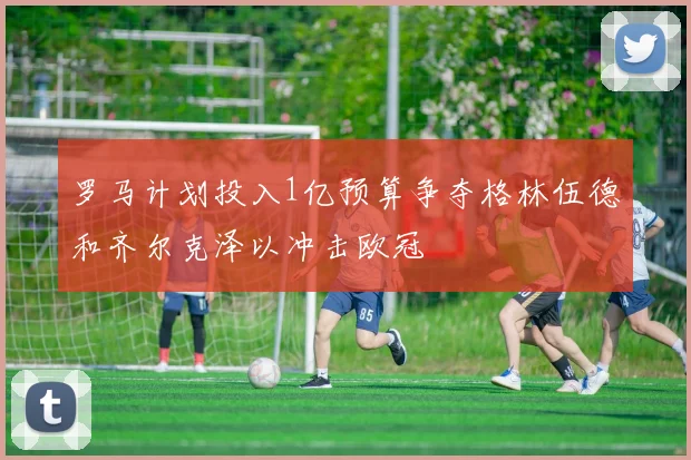 罗马计划投入1亿预算争夺格林伍德和齐尔克泽以冲击欧冠