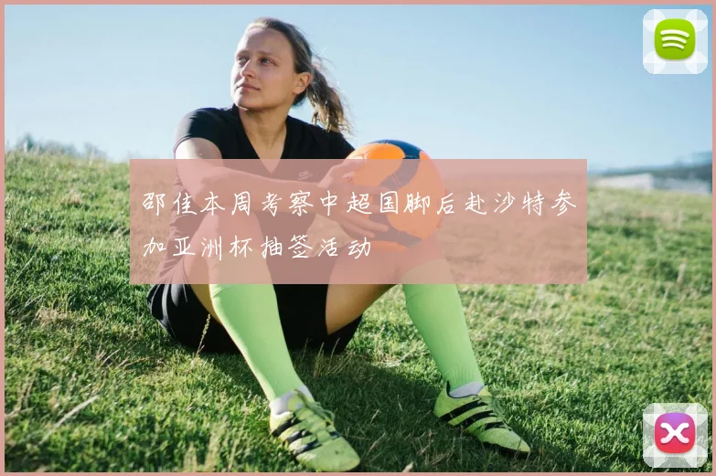 邵佳本周考察中超国脚后赴沙特参加亚洲杯抽签活动