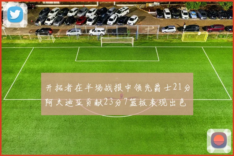 开拓者在半场战报中领先爵士21分阿夫迪亚贡献23分7篮板表现出色