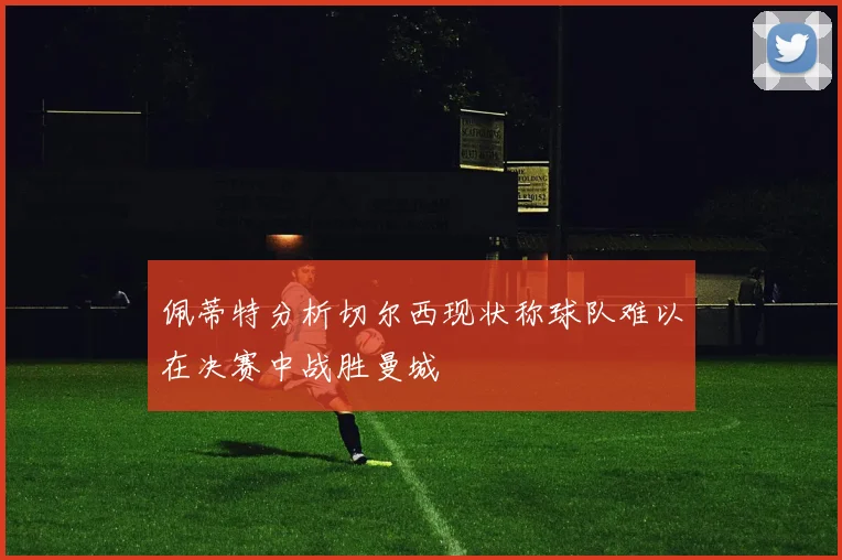 佩蒂特分析切尔西现状称球队难以在决赛中战胜曼城