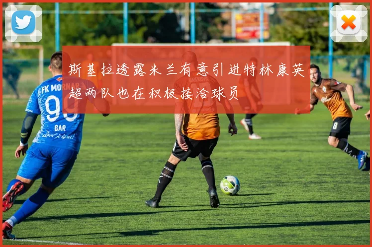 斯基拉透露米兰有意引进特林康英超两队也在积极接洽球员