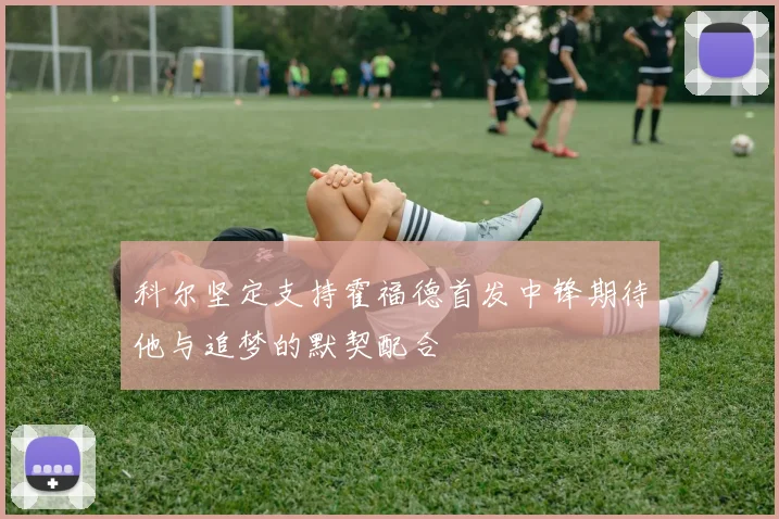 科尔坚定支持霍福德首发中锋期待他与追梦的默契配合