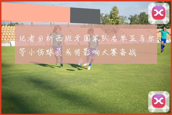 记者分析西班牙国家队名单亚马尔等小伤球员或将影响大赛备战