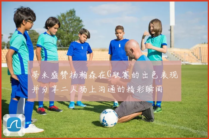 蒂米盛赞杨瀚森在G联赛的出色表现并分享二人场上沟通的精彩瞬间