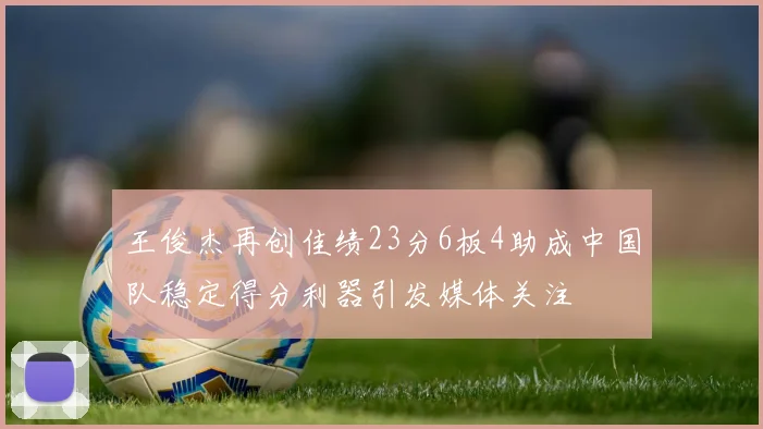 王俊杰再创佳绩23分6板4助成中国队稳定得分利器引发媒体关注