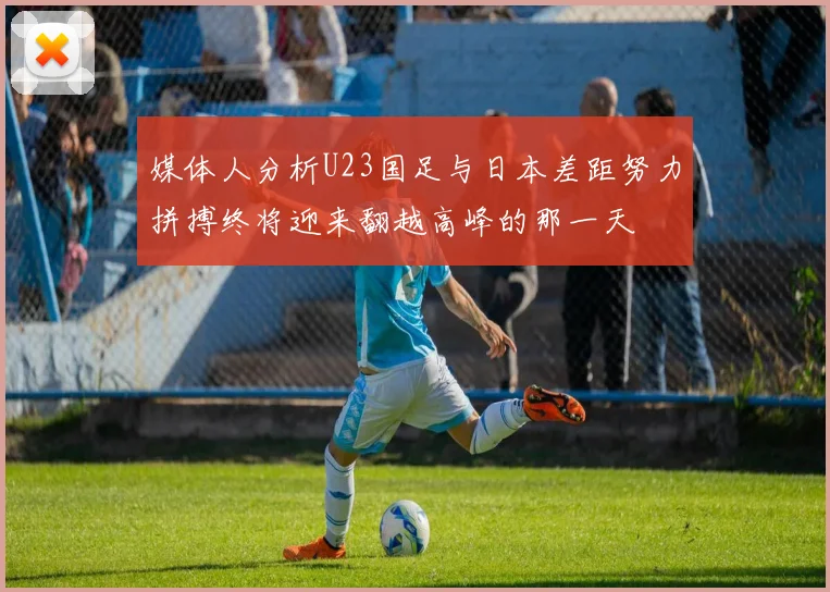 媒体人分析U23国足与日本差距努力拼搏终将迎来翻越高峰的那一天