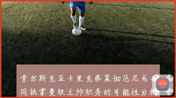 索尔斯克亚卡里克弗莱彻范尼或共同执掌曼联主帅职务的可能性分析
