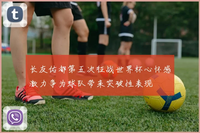 长友佑都第五次征战世界杯心怀感激力争为球队带来突破性表现