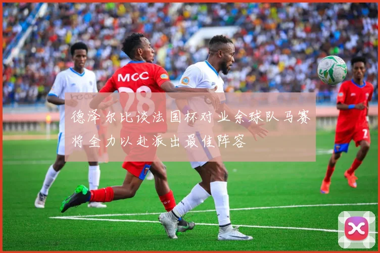 德泽尔比谈法国杯对业余球队马赛将全力以赴派出最佳阵容