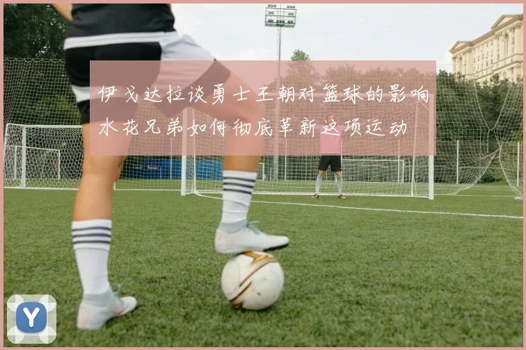 伊戈达拉谈勇士王朝对篮球的影响水花兄弟如何彻底革新这项运动