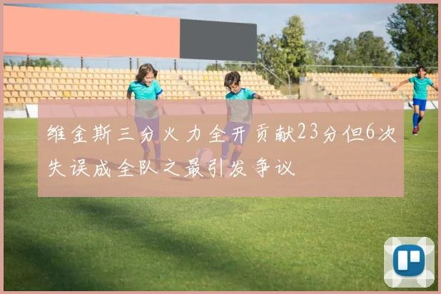 维金斯三分火力全开贡献23分但6次失误成全队之最引发争议