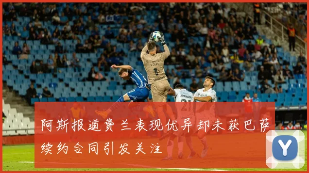 阿斯报道费兰表现优异却未获巴萨续约合同引发关注