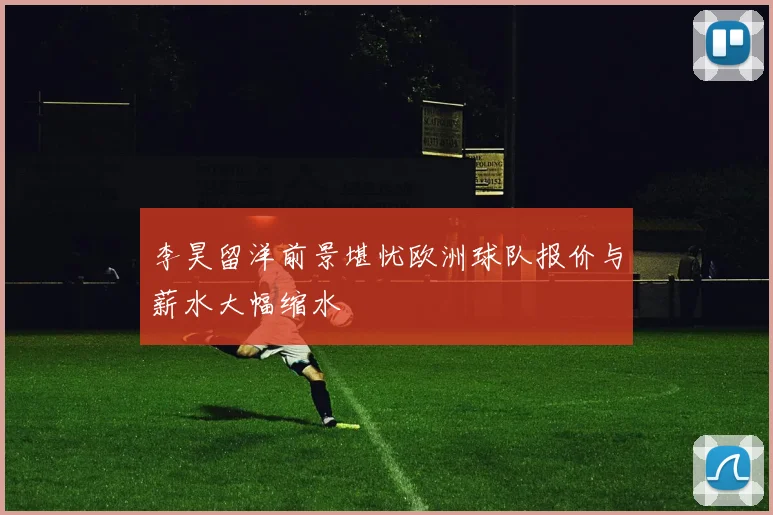 李昊留洋前景堪忧欧洲球队报价与薪水大幅缩水