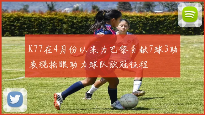 K77在4月份以来为巴黎贡献7球3助表现抢眼助力球队欧冠征程