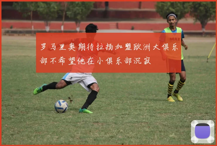 罗马里奥期待拉扬加盟欧洲大俱乐部不希望他在小俱乐部沉寂