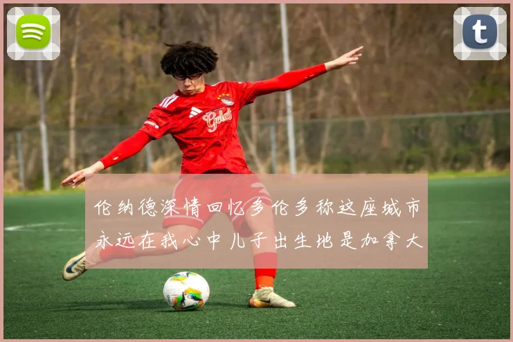 伦纳德深情回忆多伦多称这座城市永远在我心中儿子出生地是加拿大