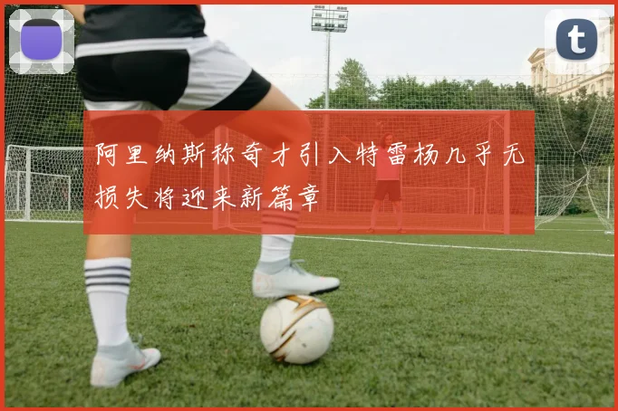 阿里纳斯称奇才引入特雷杨几乎无损失将迎来新篇章