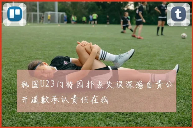 韩国U23门将因扑点失误深感自责公开道歉承认责任在我